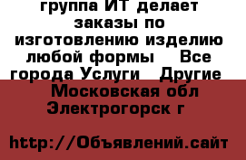 группа ИТ делает заказы по изготовлению изделию любой формы  - Все города Услуги » Другие   . Московская обл.,Электрогорск г.